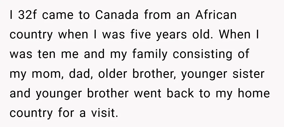 I 32f came to Canada from an African country when I was five years old. When I was ten me and my family consisting of my mom, dad, older brother,...