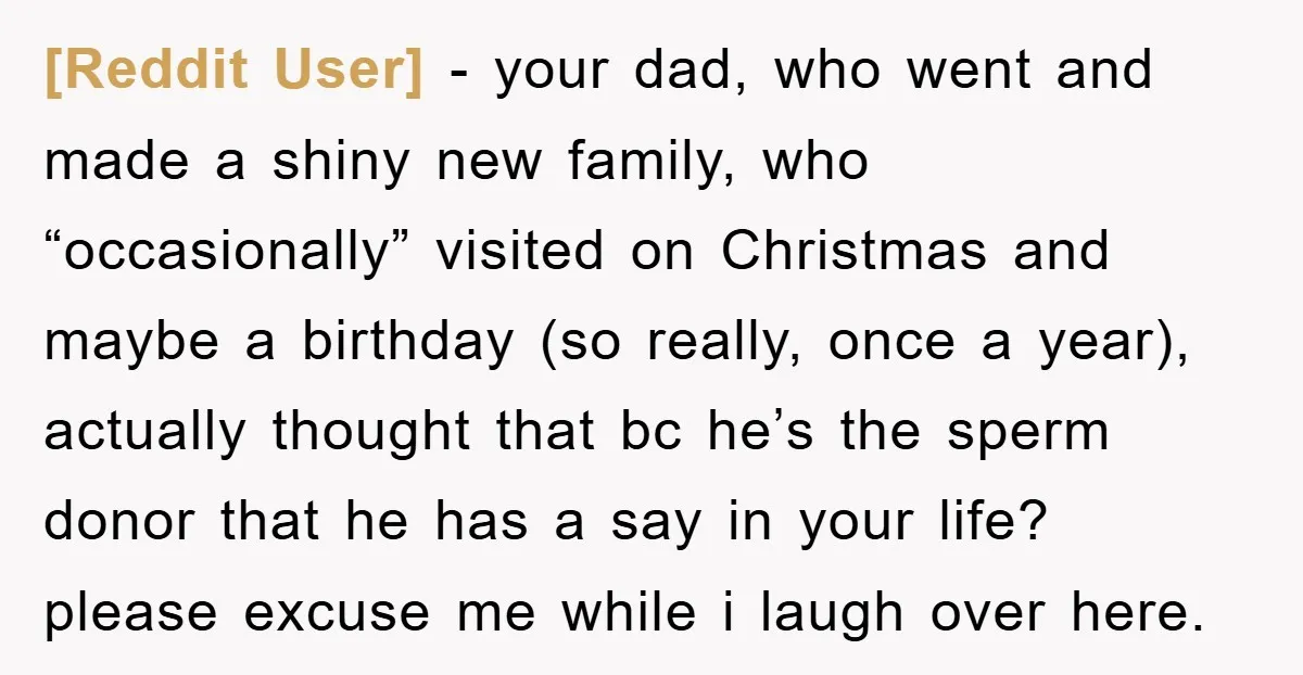 [Reddit User] − your dad, who went and made a shiny new family, who “occasionally” visited on Christmas and maybe a birthday (so really, once a year), actually thought that...