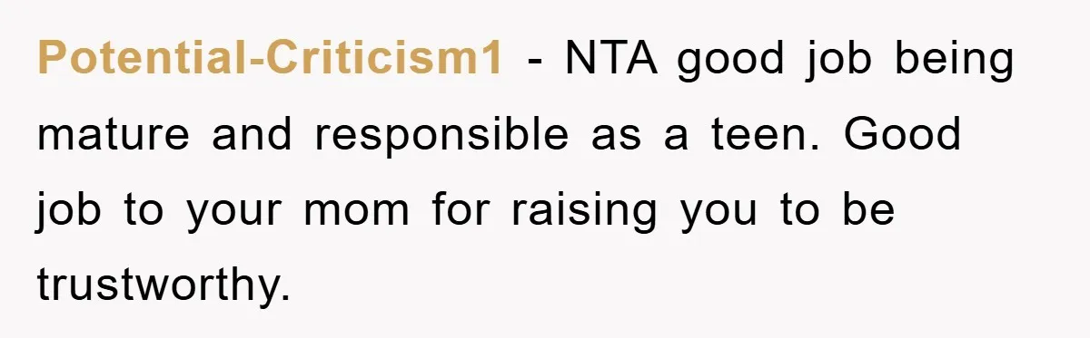 Potential-Criticism1 − NTA good job being mature and responsible as a teen. Good job to your mom for raising you to be trustworthy.