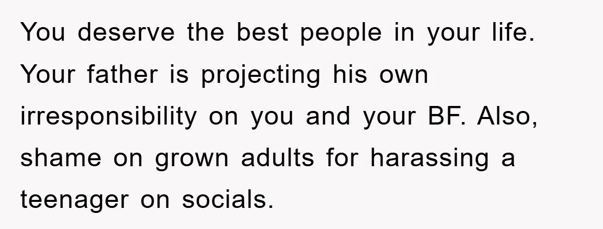 You deserve the best people in your life. Your father is projecting his own irresponsibility on you and your BF. Also, shame on grown adults for harassing a teenager on...