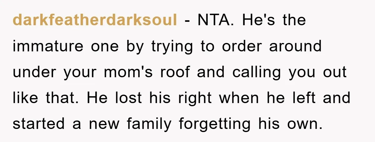 darkfeatherdarksoul − NTA. He's the immature one by trying to order around under your mom's roof and calling you out like that. He lost his right when he left and...