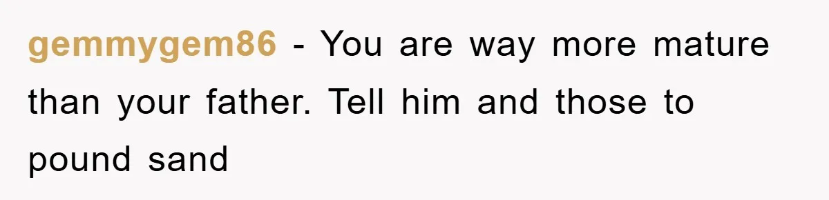 gemmygem86 − You are way more mature than your father. Tell him and those to pound sand