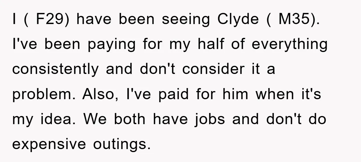 I ( F29) have been seeing Clyde ( M35). I've been paying for my half of everything consistently and don't consider it a problem. Also, I've paid for him when...