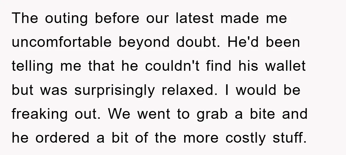 The outing before our latest made me uncomfortable beyond doubt. He'd been telling me that he couldn't find his wallet but was surprisingly relaxed. I would be freaking out. We...