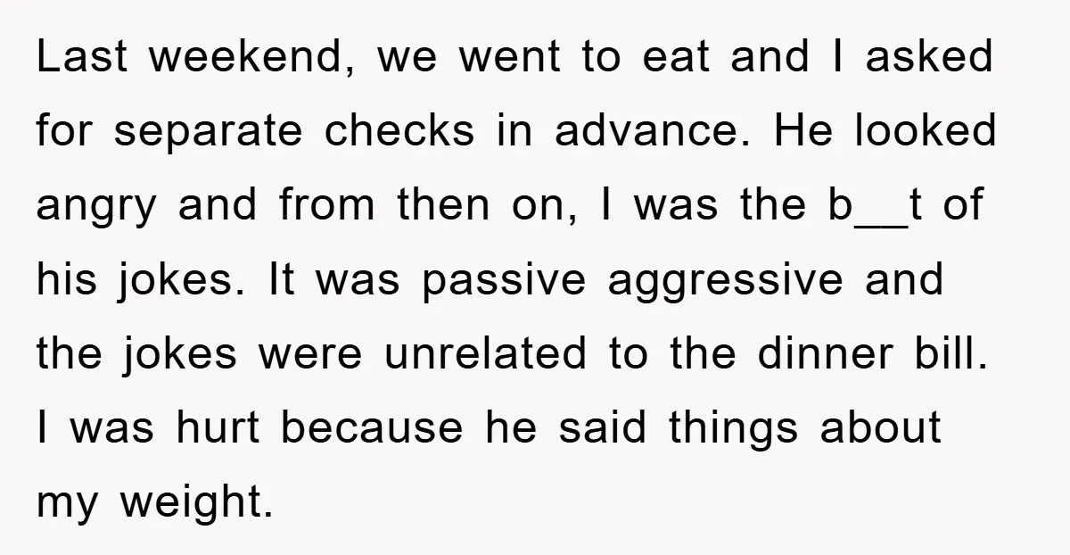 Last weekend, we went to eat and I asked for separate checks in advance. He looked angry and from then on, I was the b__t of his jokes. It was...