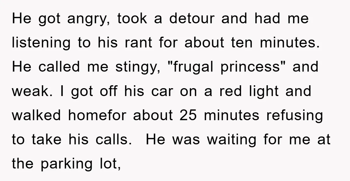 He got angry, took a detour and had me listening to his rant for about ten minutes. He called me stingy, "frugal princess" and weak. I got off his car...