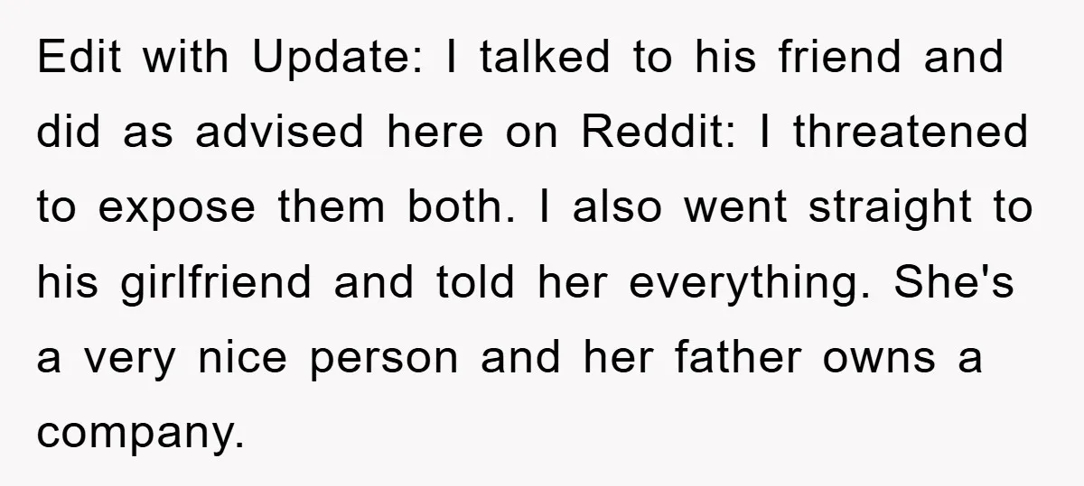 Edit with Update: I talked to his friend and did as advised here on Reddit: I threatened to expose them both. I also went straight to his girlfriend and told...