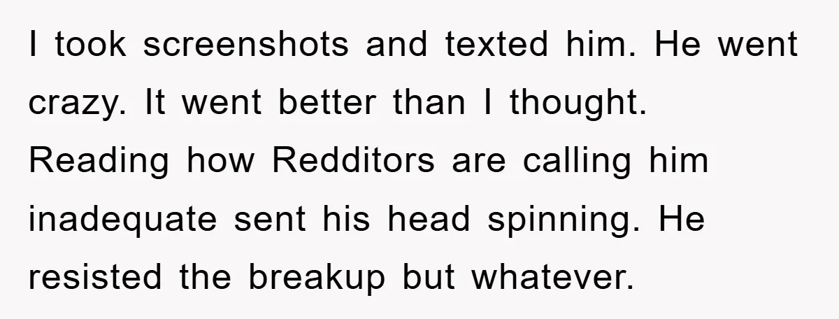 I took screenshots and texted him. He went crazy. It went better than I thought. Reading how Redditors are calling him inadequate sent his head spinning. He resisted the breakup...