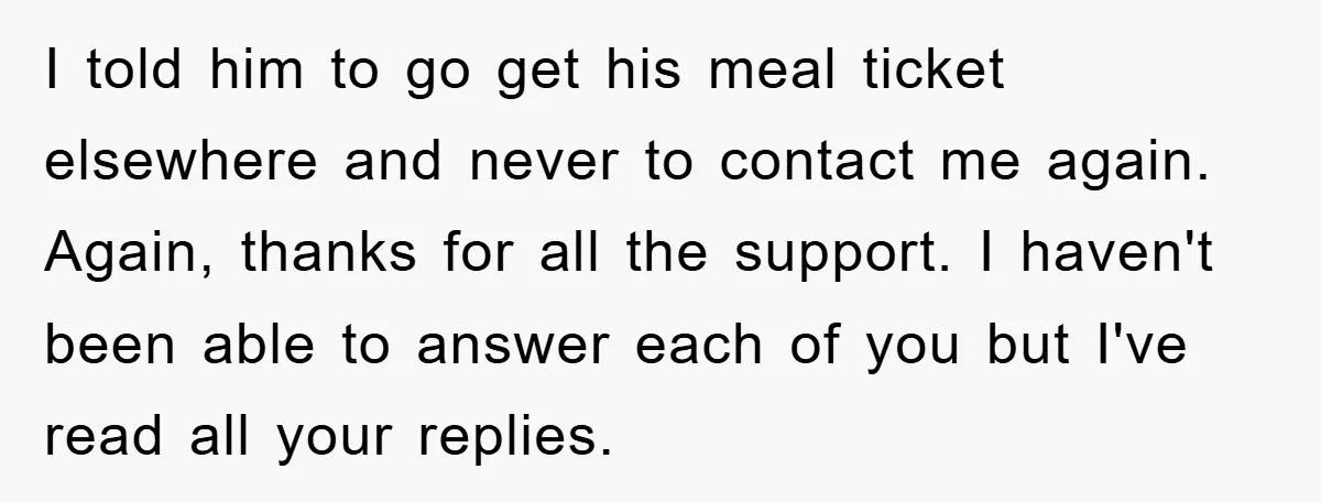 I told him to go get his meal ticket elsewhere and never to contact me again. Again, thanks for all the support. I haven't been able to answer each of...