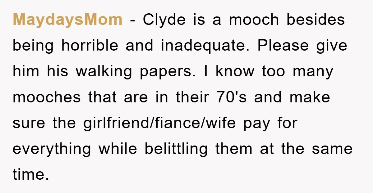 MaydaysMom − Clyde is a mooch besides being horrible and inadequate. Please give him his walking papers. I know too many mooches that are in their 70's and make sure...