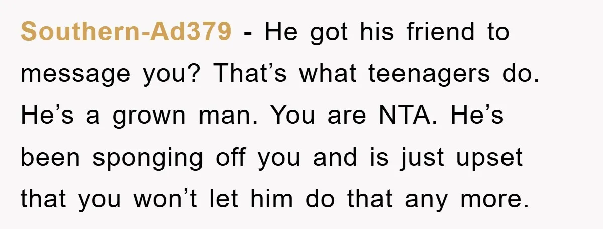 Southern-Ad379 − He got his friend to message you? That’s what teenagers do. He’s a grown man. You are NTA. He’s been sponging off you and is just upset that...