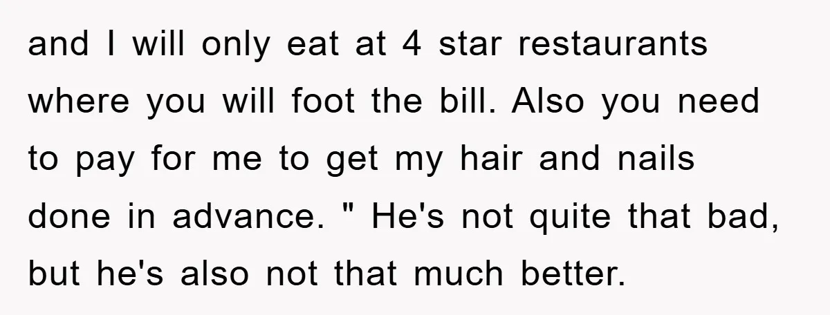 and I will only eat at 4 star restaurants where you will foot the bill. Also you need to pay for me to get my hair and nails done in...