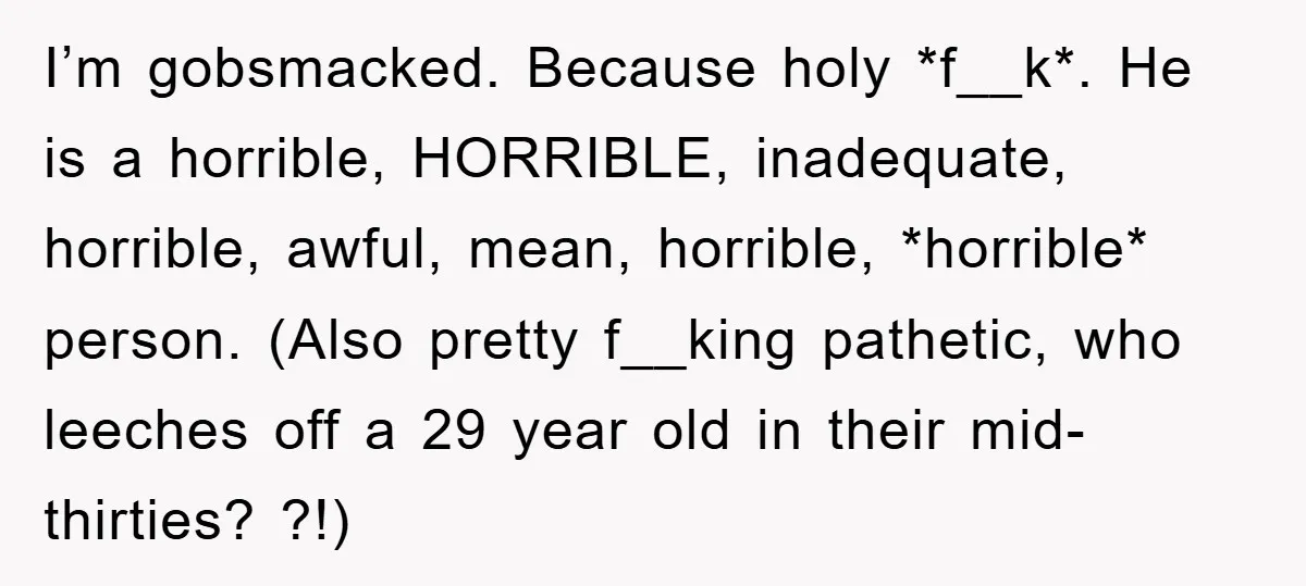 I’m gobsmacked. Because holy *f__k*. He is a horrible, HORRIBLE, inadequate, horrible, awful, mean, horrible, *horrible* person. (Also pretty f__king pathetic, who leeches off a 29 year old in their...