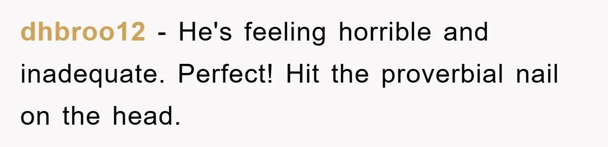 dhbroo12 − He's feeling horrible and inadequate. Perfect! Hit the proverbial nail on the head.