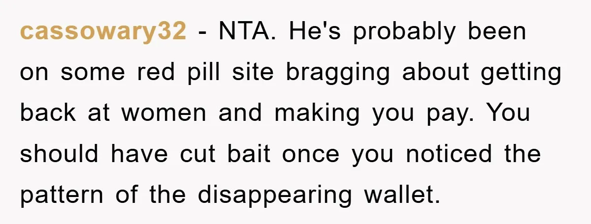cassowary32 − NTA. He's probably been on some red pill site bragging about getting back at women and making you pay. You should have cut bait once you noticed the...