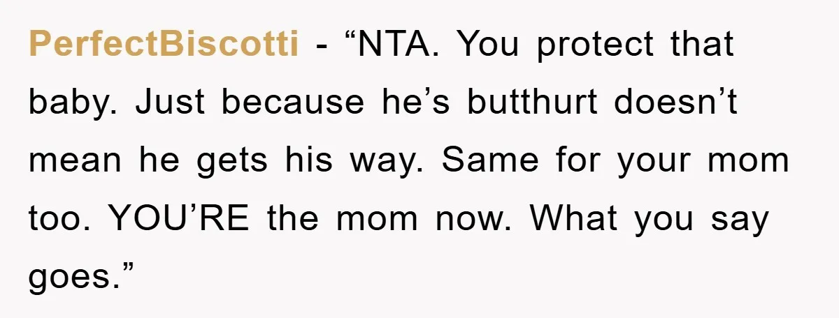 PerfectBiscotti - “NTA. You protect that baby. Just because he’s butthurt doesn’t mean he gets his way. Same for your mom too. YOU’RE the mom now. What you say goes.”
