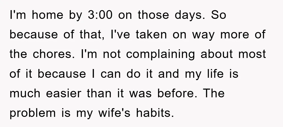 I'm home by 3:00 on those days. So because of that, I've taken on way more of the chores. I'm not complaining about most of it because I can do...