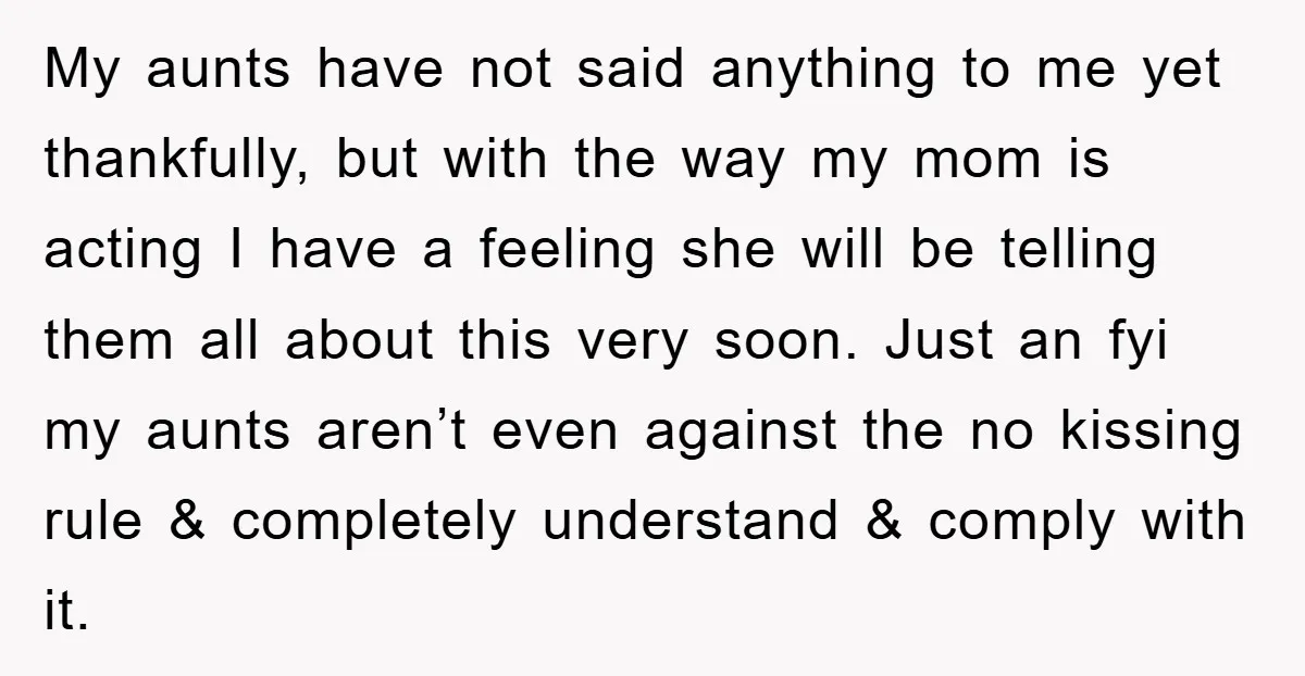 My aunts have not said anything to me yet thankfully, but with the way my mom is acting I have a feeling she will be telling them all about this...