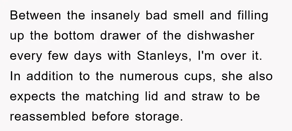Between the insanely bad smell and filling up the bottom drawer of the dishwasher every few days with Stanleys, I'm over it. In addition to the numerous cups, she also...