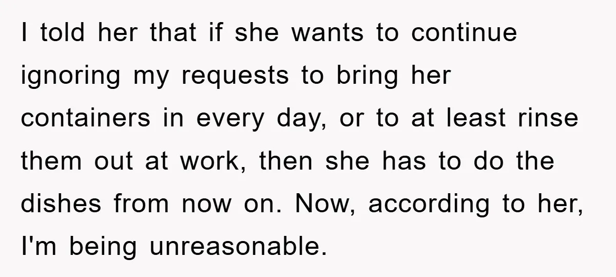 I told her that if she wants to continue ignoring my requests to bring her containers in every day, or to at least rinse them out at work, then she...