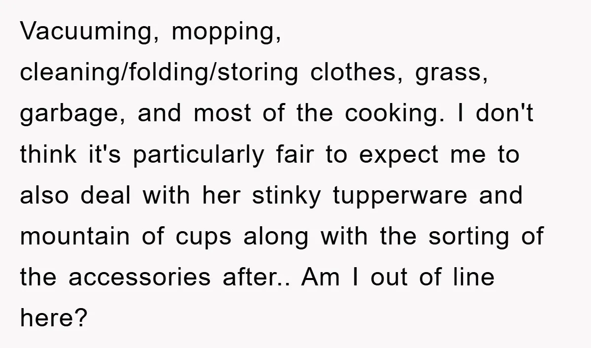 Vacuuming, mopping, cleaning/folding/storing clothes, grass, garbage, and most of the cooking. I don't think it's particularly fair to expect me to also deal with her stinky tupperware and mountain of...