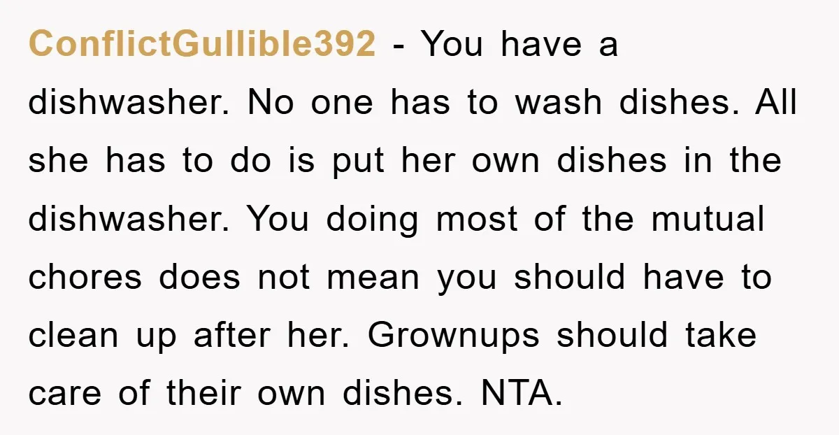 ConflictGullible392 − You have a dishwasher. No one has to wash dishes. All she has to do is put her own dishes in the dishwasher. You doing most of the...