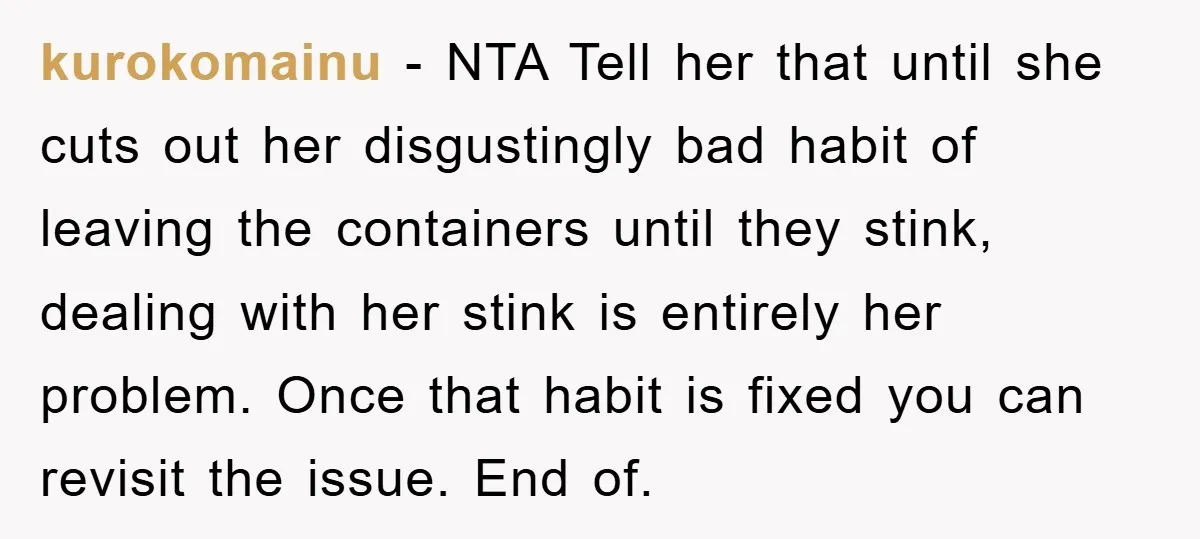 kurokomainu − NTA Tell her that until she cuts out her disgustingly bad habit of leaving the containers until they stink, dealing with her stink is entirely her problem. Once...