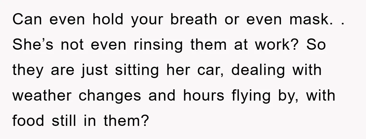 Can even hold your breath or even mask. . She’s not even rinsing them at work? So they are just sitting her car, dealing with weather changes and hours flying...
