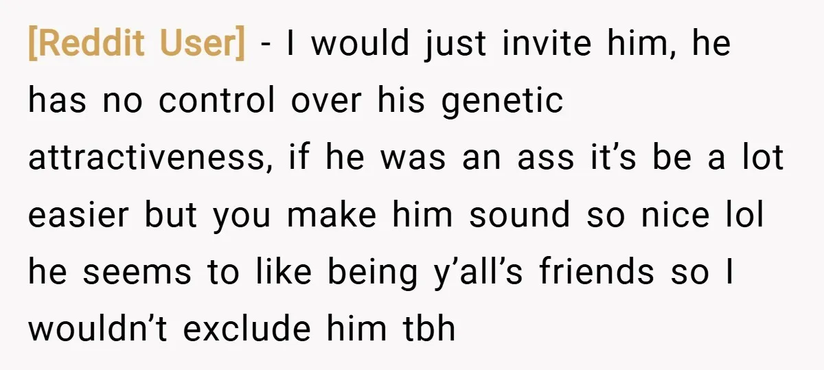 [Reddit User] − I would just invite him, he has no control over his genetic attractiveness, if he was an ass it’s be a lot easier but you make him...