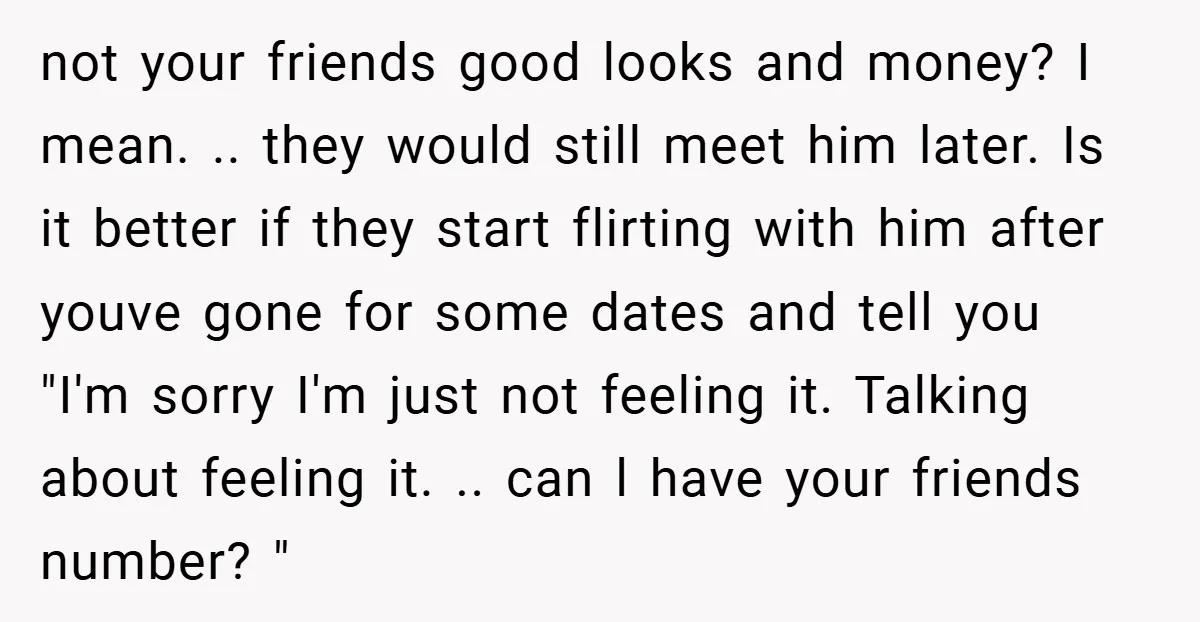 not your friends good looks and money? I mean. .. they would still meet him later. Is it better if they start flirting with him after youve gone for some...