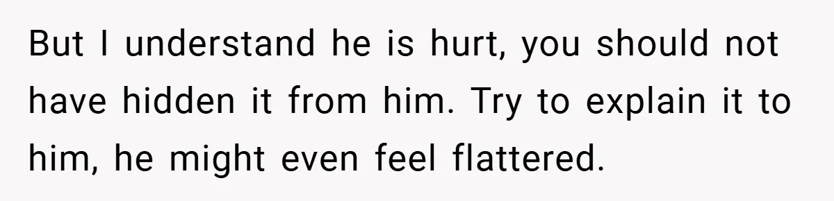 But I understand he is hurt, you should not have hidden it from him. Try to explain it to him, he might even feel flattered.