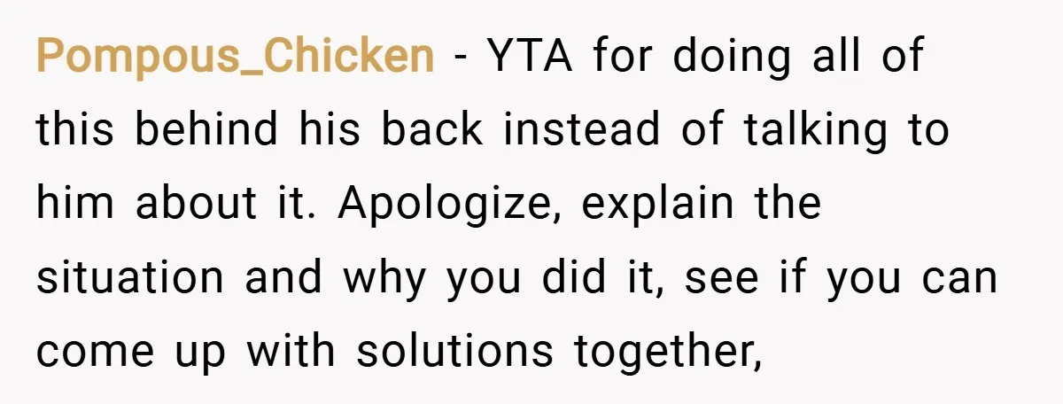 Pompous_Chicken − YTA for doing all of this behind his back instead of talking to him about it. Apologize, explain the situation and why you did it, see if you...