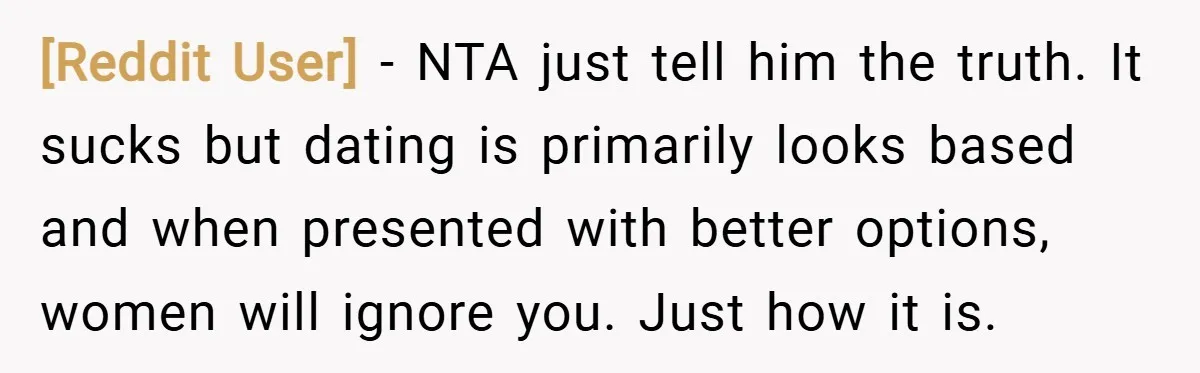 [Reddit User] − NTA just tell him the truth. It sucks but dating is primarily looks based and when presented with better options, women will ignore you. Just how it...