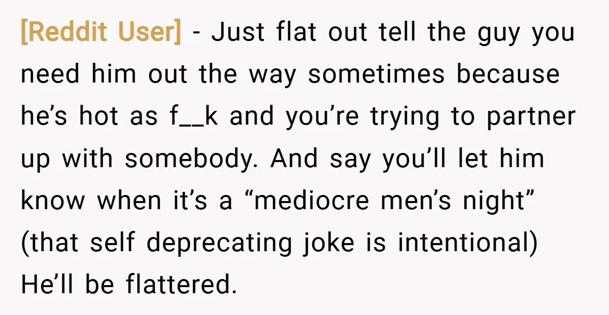 [Reddit User] − Just flat out tell the guy you need him out the way sometimes because he’s hot as f__k and you’re trying to partner up with somebody. And...
