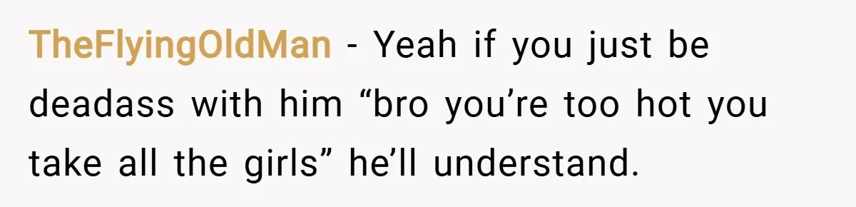 TheFlyingOldMan − Yeah if you just be deadass with him “bro you’re too hot you take all the girls” he’ll understand.