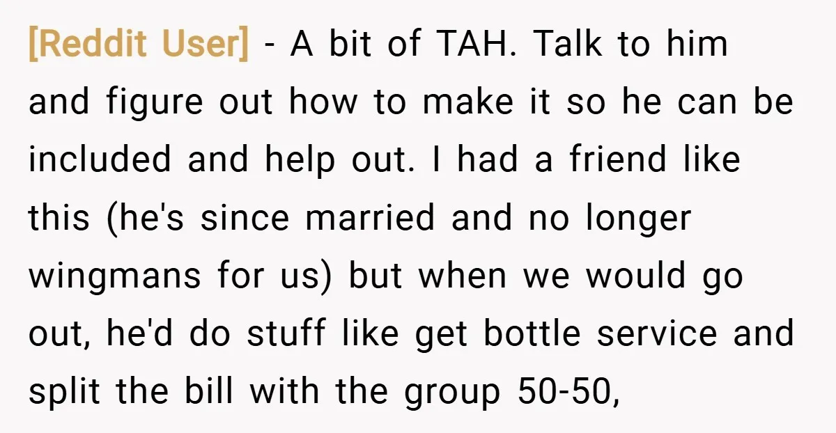 [Reddit User] − A bit of TAH. Talk to him and figure out how to make it so he can be included and help out. I had a friend like...