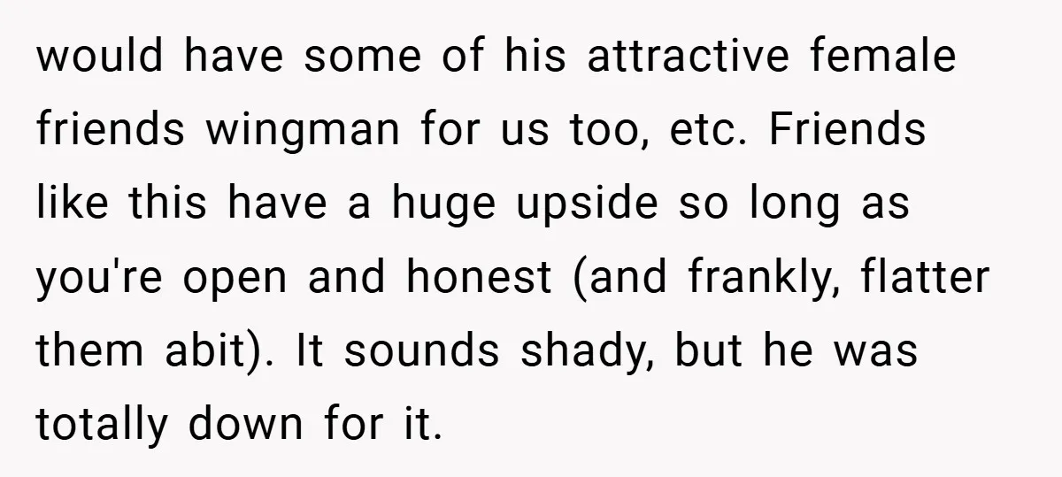would have some of his attractive female friends wingman for us too, etc. Friends like this have a huge upside so long as you're open and honest (and frankly, flatter...