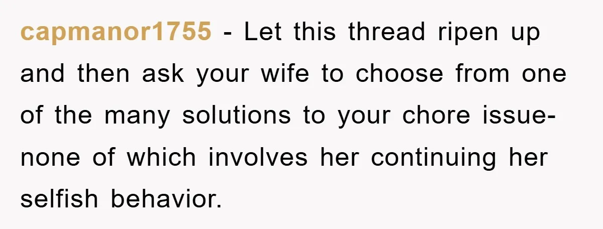 capmanor1755 − Let this thread ripen up and then ask your wife to choose from one of the many solutions to your chore issue- none of which involves her continuing...