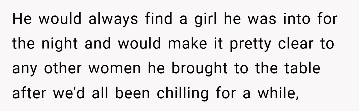 He would always find a girl he was into for the night and would make it pretty clear to any other women he brought to the table after we'd all...