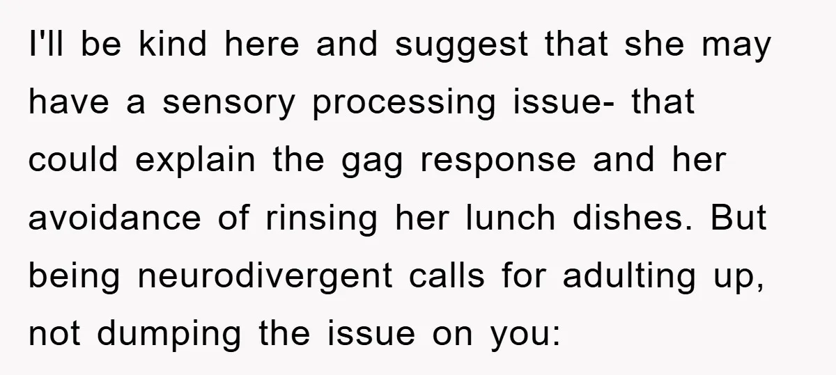 I'll be kind here and suggest that she may have a sensory processing issue- that could explain the gag response and her avoidance of rinsing her lunch dishes. But being...