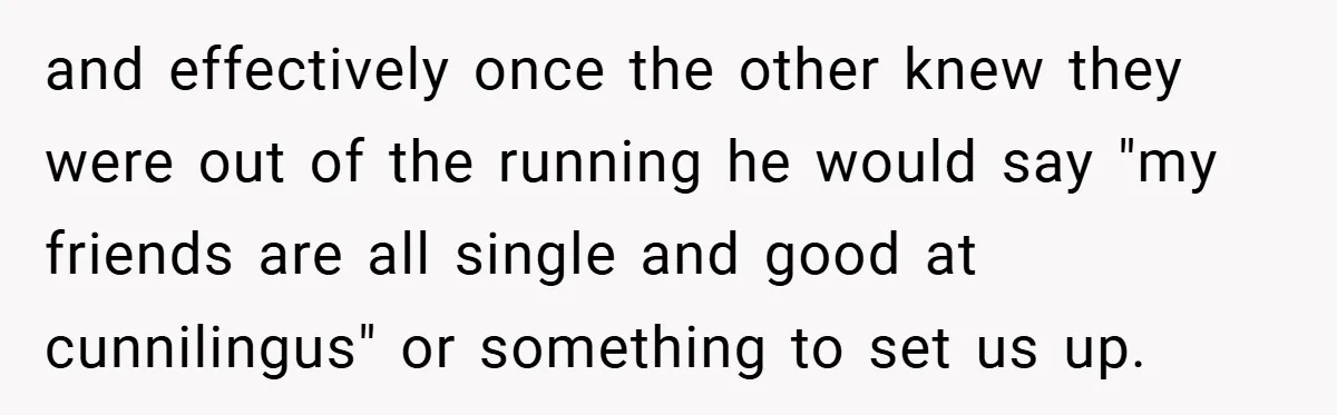 and effectively once the other knew they were out of the running he would say "my friends are all single and good at cunnilingus" or something to set us up.