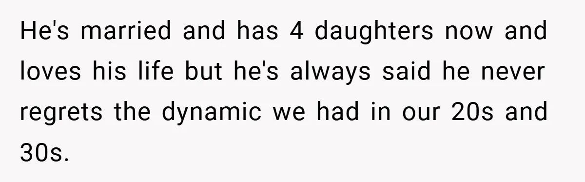 He's married and has 4 daughters now and loves his life but he's always said he never regrets the dynamic we had in our 20s and 30s.