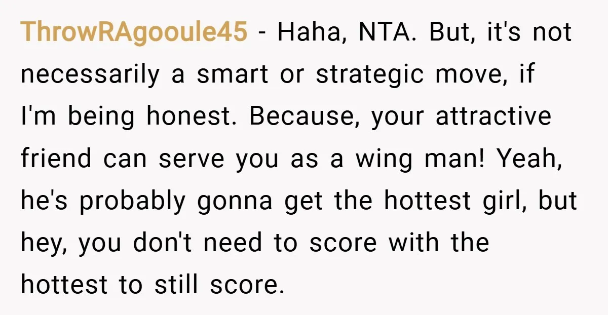 ThrowRAgooule45 − Haha, NTA. But, it's not necessarily a smart or strategic move, if I'm being honest. Because, your attractive friend can serve you as a wing man! Yeah, he's...