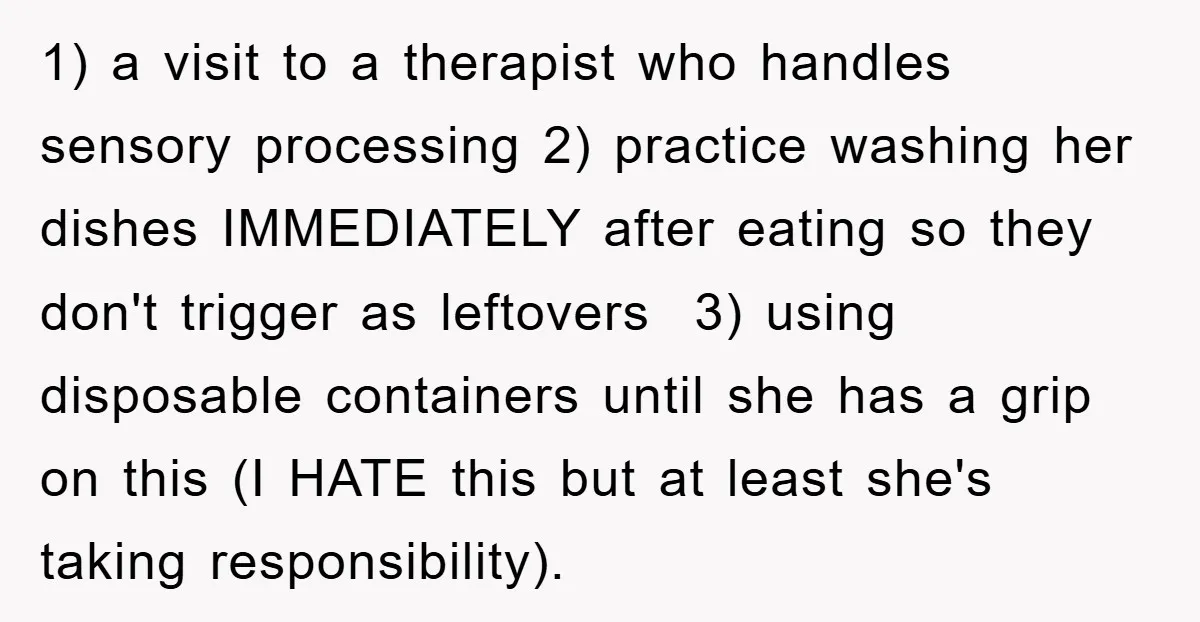 1) a visit to a therapist who handles sensory processing 2) practice washing her dishes IMMEDIATELY after eating so they don't trigger as leftovers 3) using disposable containers until she...