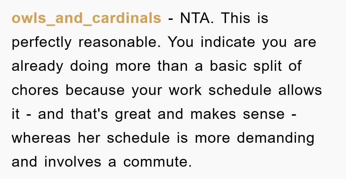 owls_and_cardinals − NTA. This is perfectly reasonable. You indicate you are already doing more than a basic split of chores because your work schedule allows it - and that's great...