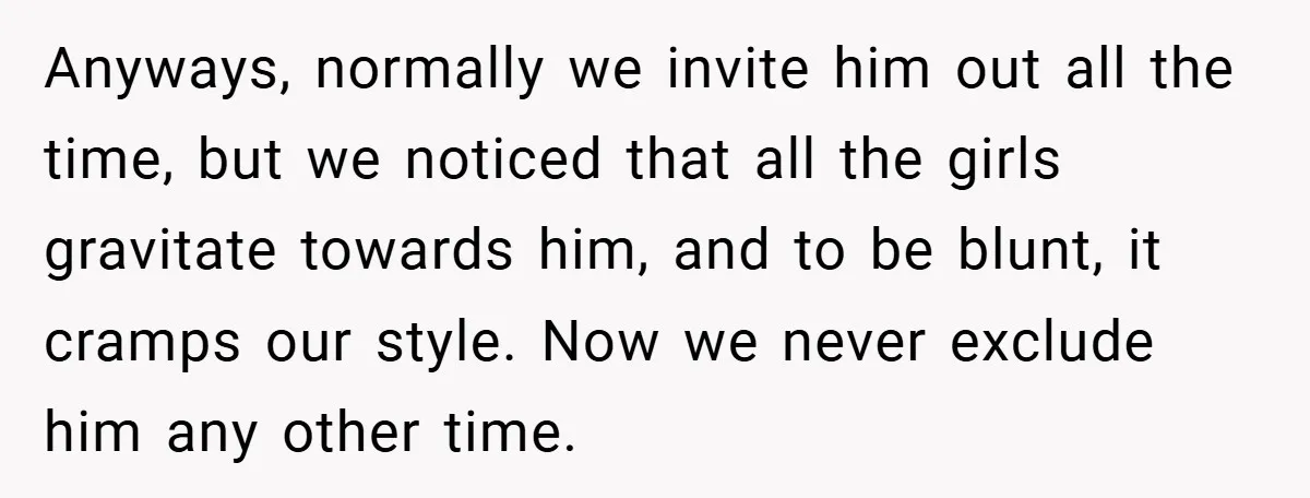 Anyways, normally we invite him out all the time, but we noticed that all the girls gravitate towards him, and to be blunt, it cramps our style. Now we never...