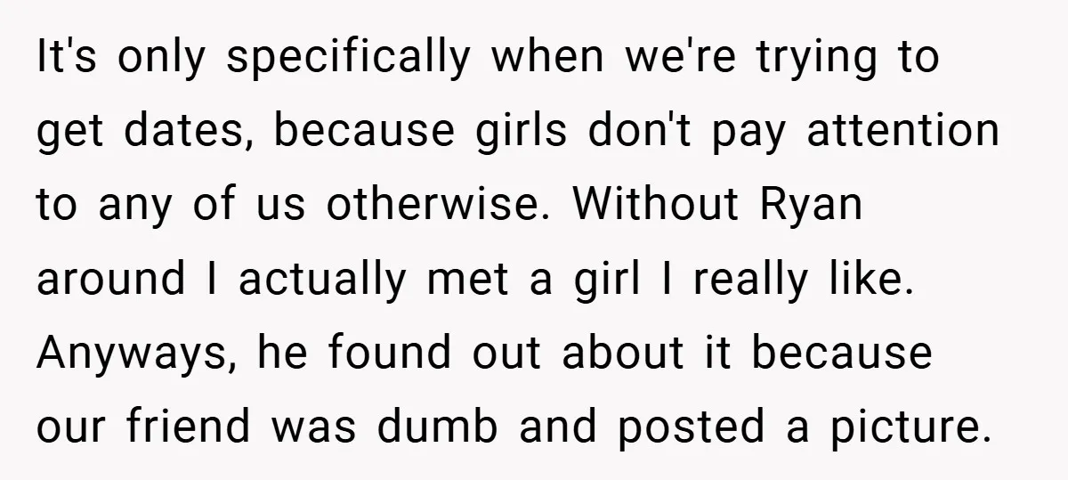 It's only specifically when we're trying to get dates, because girls don't pay attention to any of us otherwise. Without Ryan around I actually met a girl I really like....