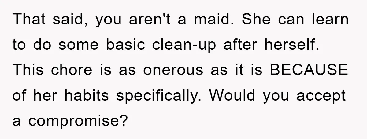 That said, you aren't a maid. She can learn to do some basic clean-up after herself. This chore is as onerous as it is BECAUSE of her habits specifically. Would...