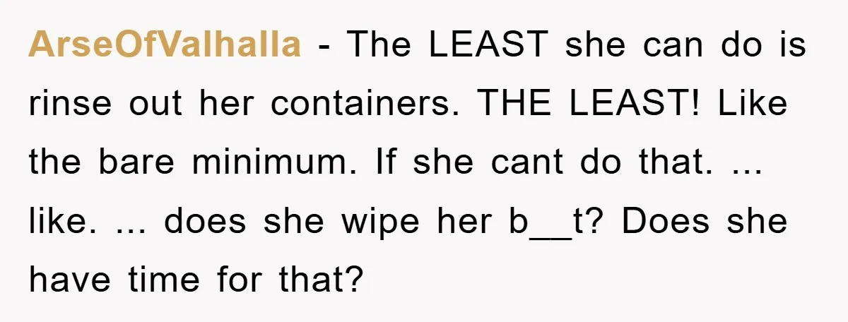 ArseOfValhalla − The LEAST she can do is rinse out her containers. THE LEAST! Like the bare minimum. If she cant do that. ... like. ... does she wipe her...