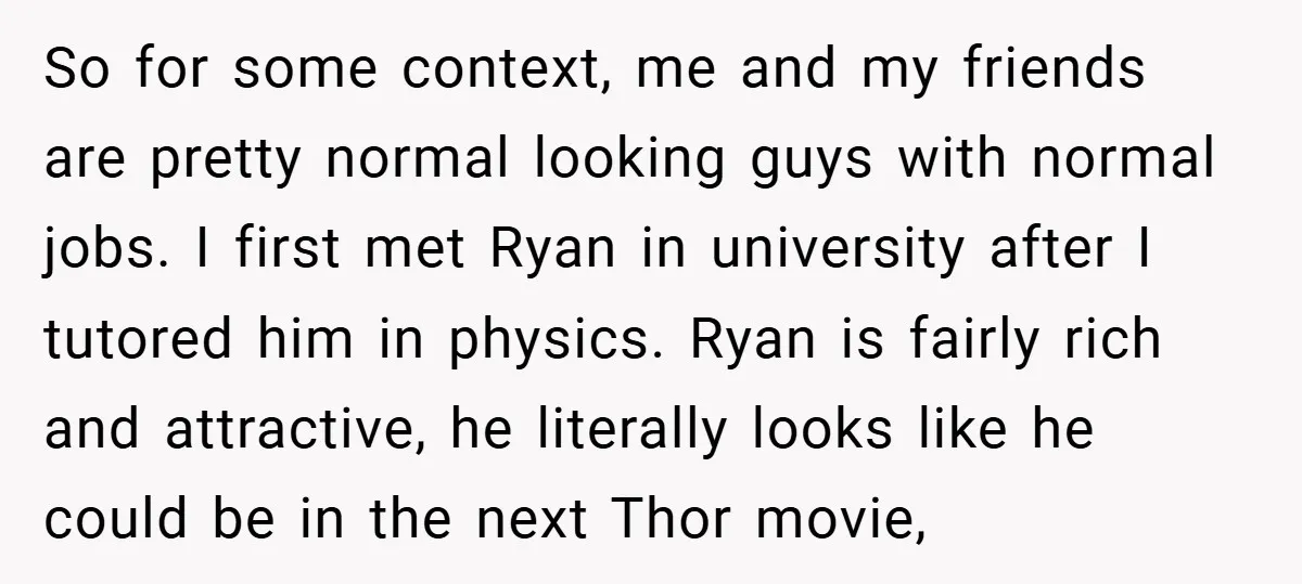 So for some context, me and my friends are pretty normal looking guys with normal jobs. I first met Ryan in university after I tutored him in physics. Ryan is...